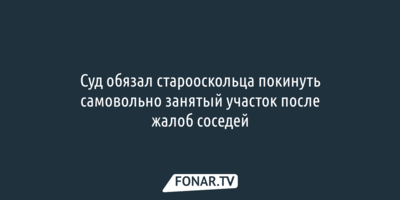 Суд обязал старооскольца покинуть самовольно занятый участок после жалоб соседей