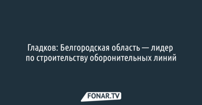 Гладков: Белгородская область — лидер по строительству оборонительных линий