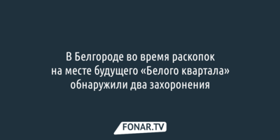 В Белгороде во время раскопок на месте будущего «Белого квартала» обнаружили два захоронения