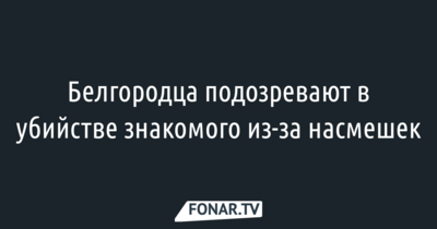 Белгородца подозревают в убийстве знакомого из-за насмешек 
