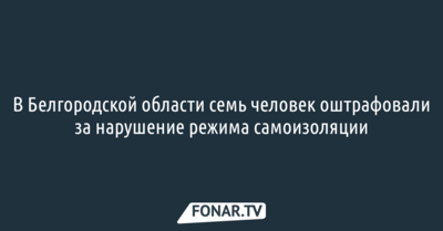  В Белгородской области семь человек оштрафовали за нарушение режима самоизоляции