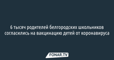 6 тысяч родителей белгородских школьников согласились на вакцинацию детей от коронавируса
