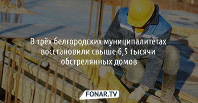 В трёх белгородских муниципалитетах восстановили свыше 6,5 тысячи обстрелянных домов