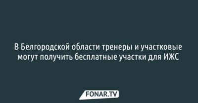 В Белгородской области тренеры и участковые могут получить бесплатные участки для ИЖС 