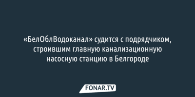 «БелОблВодоканал» судится с подрядчиком, строившим главную канализационную насосную станцию в Белгороде