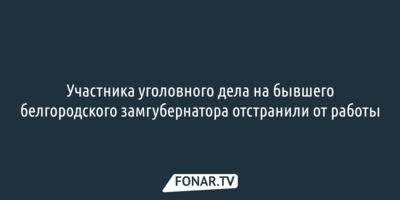 Участника уголовного дела на бывшего белгородского замгубернатора отстранили от работы