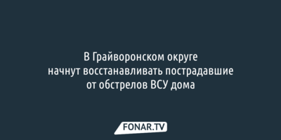 В Грайворонском округе начнут восстанавливать пострадавшие от обстрелов ВСУ дома