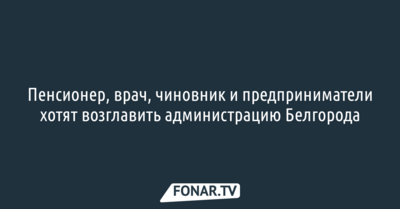 Пенсионер, врач, чиновник и предприниматели хотят возглавить администрацию Белгорода