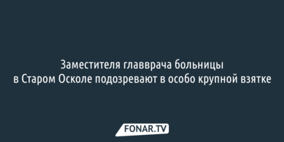 Заместителя главврача больницы в Старом Осколе подозревают в особо крупной взятке