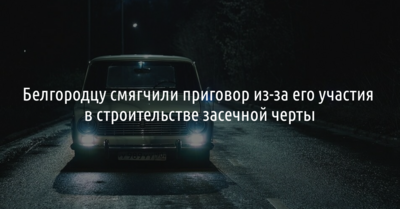 Белгородцу смягчили приговор из-за его участия в строительстве засечной черты