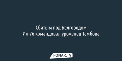 Сбитым под Белгородом Ил-76 командовал уроженец Тамбова
