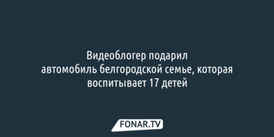 Популярный видеоблогер подарил автомобиль белгородской семье, которая воспитывает 17 детей