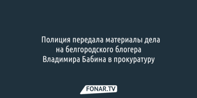 ​Полиция передала материалы дела на белгородского блогера Владимира Бабина в прокуратуру