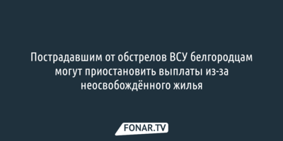 Пострадавшим от обстрелов ВСУ белгородцам могут приостановить выплаты из-за неосвобождённого жилья