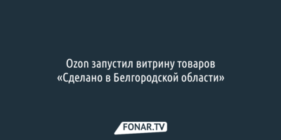 Ozon запустил витрину товаров «Сделано в Белгородской области»