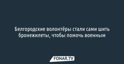 Белгородские волонтёры стали сами шить бронежилеты, чтобы помочь военным