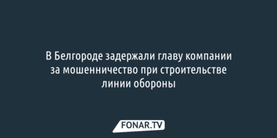 В Белгороде задержали главу компании за мошенничество при строительстве линии обороны