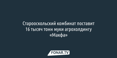 Старооскольский комбинат поставит 16 тысяч тонн муки агрохолдингу «Макфа»