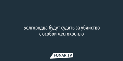 Белгородца будут судить за убийство с особой жестокостью