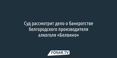Суд рассмотрит дело о банкротстве белгородского производителя алкоголя «Белвино»
