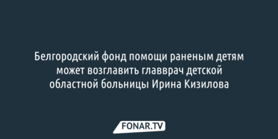 Белгородский фонд помощи раненым детям может возглавить главврач детской областной больницы Ирина Кизилова