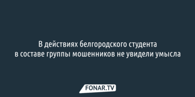 В действиях белгородского студента в составе группы мошенников не увидели умысла