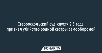 Старооскольский суд спустя 2,5 года признал убийство сестрой родной сестры самообороной