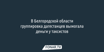 В Белгородской области группировка дагестанцев вымогала деньги у таксистов