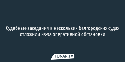 Судебные заседания в нескольких белгородских судах отложили из-за оперативной обстановки [обновлено]