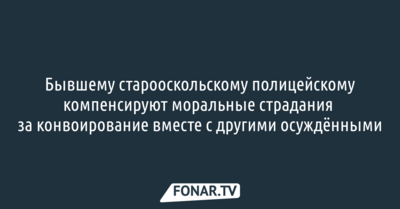 Экс-старооскольскому полицейскому компенсируют моральные страдания за конвоирование вместе с другими осуждёнными