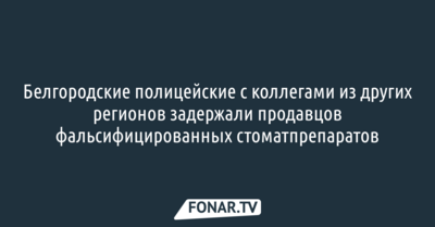 Белгородские полицейские с коллегами из других регионов задержали продавцов фальсифицированных стоматпрепаратов