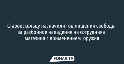 Старооскольца отправили на год в тюрьму за разбойное нападение с оружием на продавца