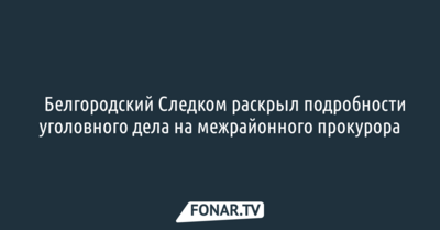 ​Белгородский Следком раскрыл подробности уголовного дела на межрайонного прокурора