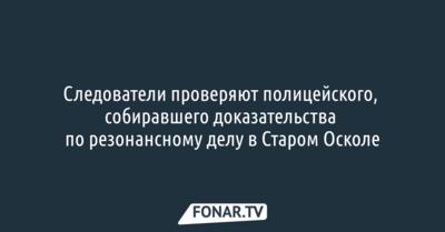 Следователи проверяют полицейского, собиравшего доказательства по резонансному делу в Старом Осколе