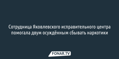 Сотрудница Яковлевского исправительного центра помогала двум осуждённым сбывать наркотики