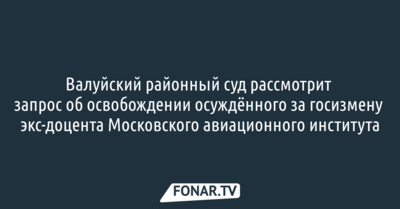 Валуйский районный суд рассмотрит запрос об освобождении осуждённого за госизмену экс-доцента Московского авиационного института