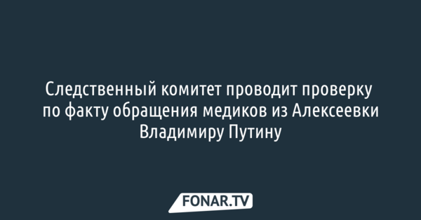 Следственный комитет проводит проверку по факту обращения медиков из Алексеевки Владимиру Путину