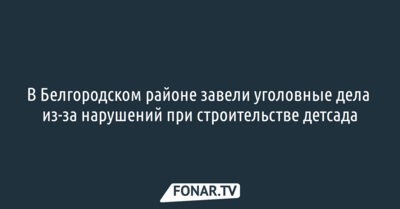 В Белгородском районе завели уголовные дела из-за нарушений при строительстве детсада
