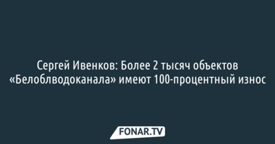 Сергей Ивенков: Более 2 тысяч объектов «Белоблводоканала» имеют 100-процентный износ