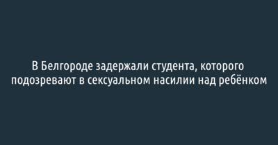В Белгороде задержали студента, которого подозревают в сексуальном насилии над ребёнком