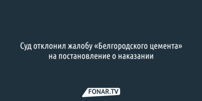 Суд отклонил жалобу «Белгородского цемента» на постановление о наказании
