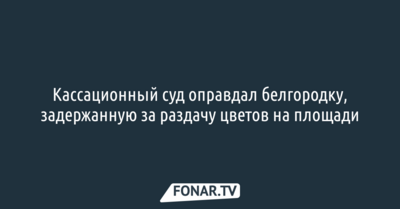 Кассационный суд оправдал белгородку, задержанную за раздачу цветов на площади