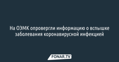 На ОЭМК опровергли информацию о вспышке заболевания коронавирусной инфекцией 