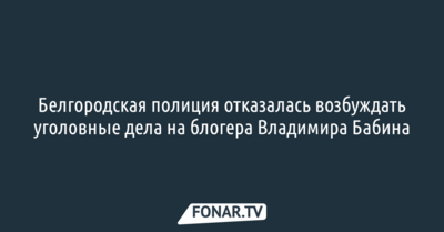 Белгородская полиция отказалась возбуждать уголовные дела на блогера Владимира Бабина