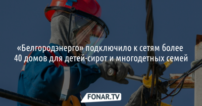 Белгородские энергетики подключили к сетям более 40 домов для детей-сирот и многодетных семей