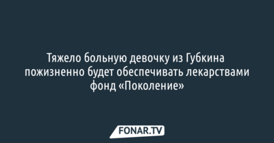 Тяжело больную девочку из Губкина пожизненно будет обеспечивать лекарствами фонд «Поколение»