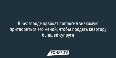 В Белгороде адвокат попросил знакомую притвориться его женой, чтобы продать квартиру бывшей супруги