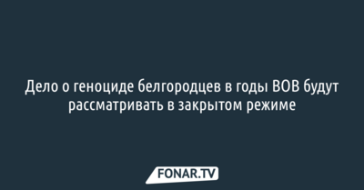 Дело о геноциде белгородцев в годы ВОВ будут рассматривать в закрытом режиме