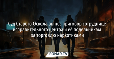 В Старом Осколе суд вынес приговор сотруднице исправительного центра за торговлю наркотиками