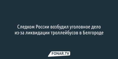 Следком России возбудил уголовное дело из-за ликвидации троллейбусов в Белгороде 